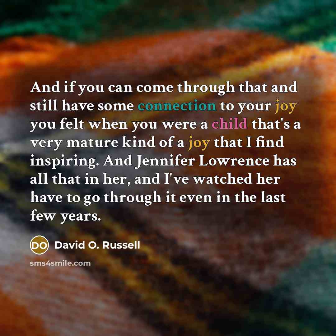 “And if you can come through that and still have some connection to your joy you felt when you were a child that's a very mature kind of a joy that I find inspiring. And Jennifer Lowrence has all that in her, and I've watched her have to go through it even in the last few years.” quote by David O. Russell