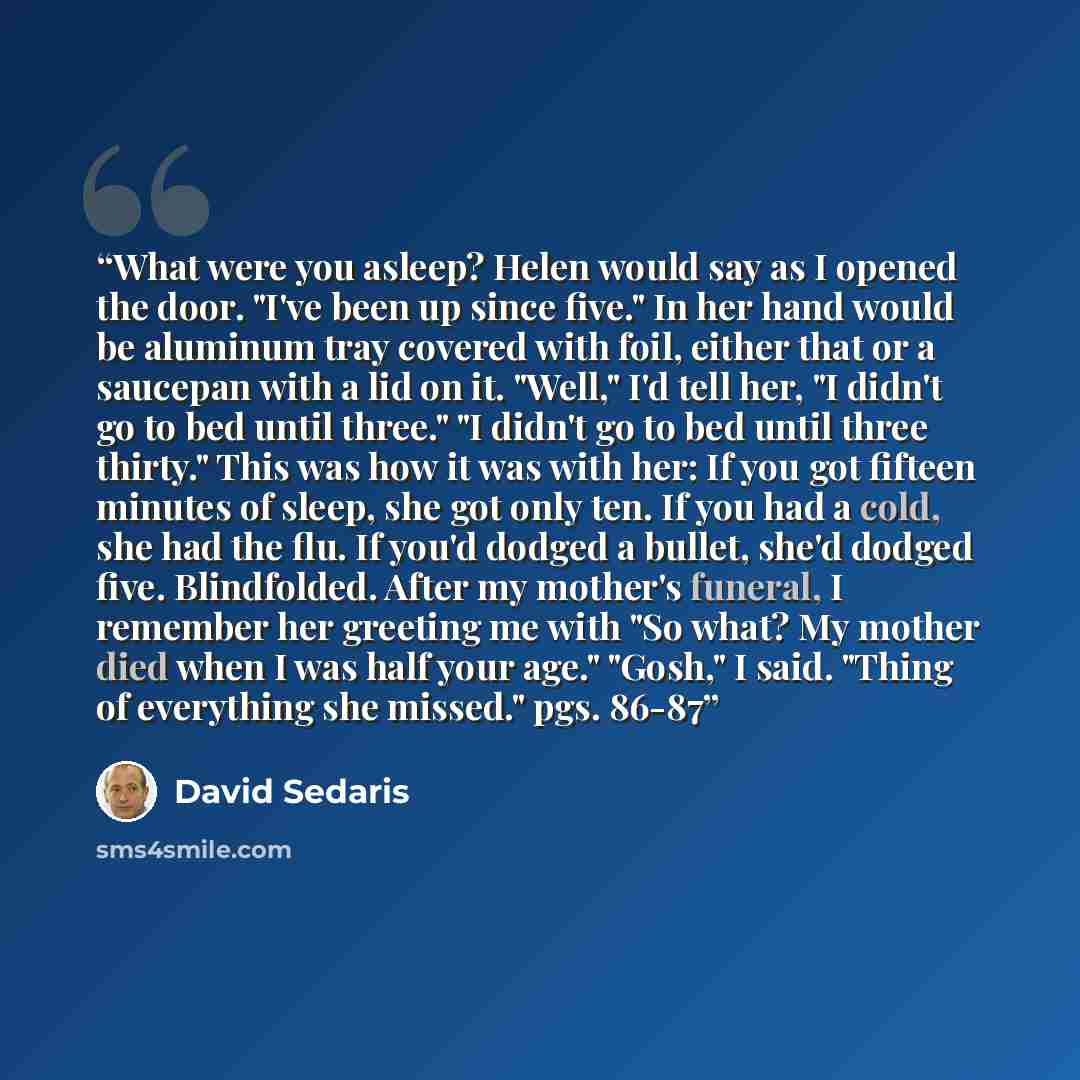 “What were you asleep? Helen would say as I opened the door. "I've been up since five." In her hand would be aluminum tray covered with foil, either that or a saucepan with a lid on it. "Well," I'd tell her, "I didn't go to bed until three." "I didn't go to bed until three thirty." This was how it…” quote by David Sedaris