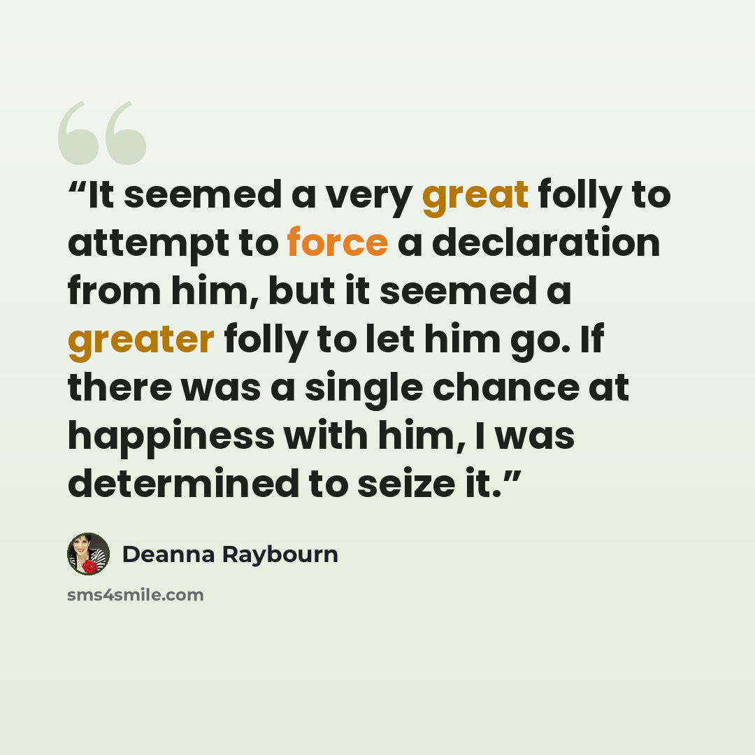“It seemed a very great folly to attempt to force a declaration from him, but it seemed a greater folly to let him go. If there was a single chance at happiness with him, I was determined to seize it.” quote by Deanna Raybourn