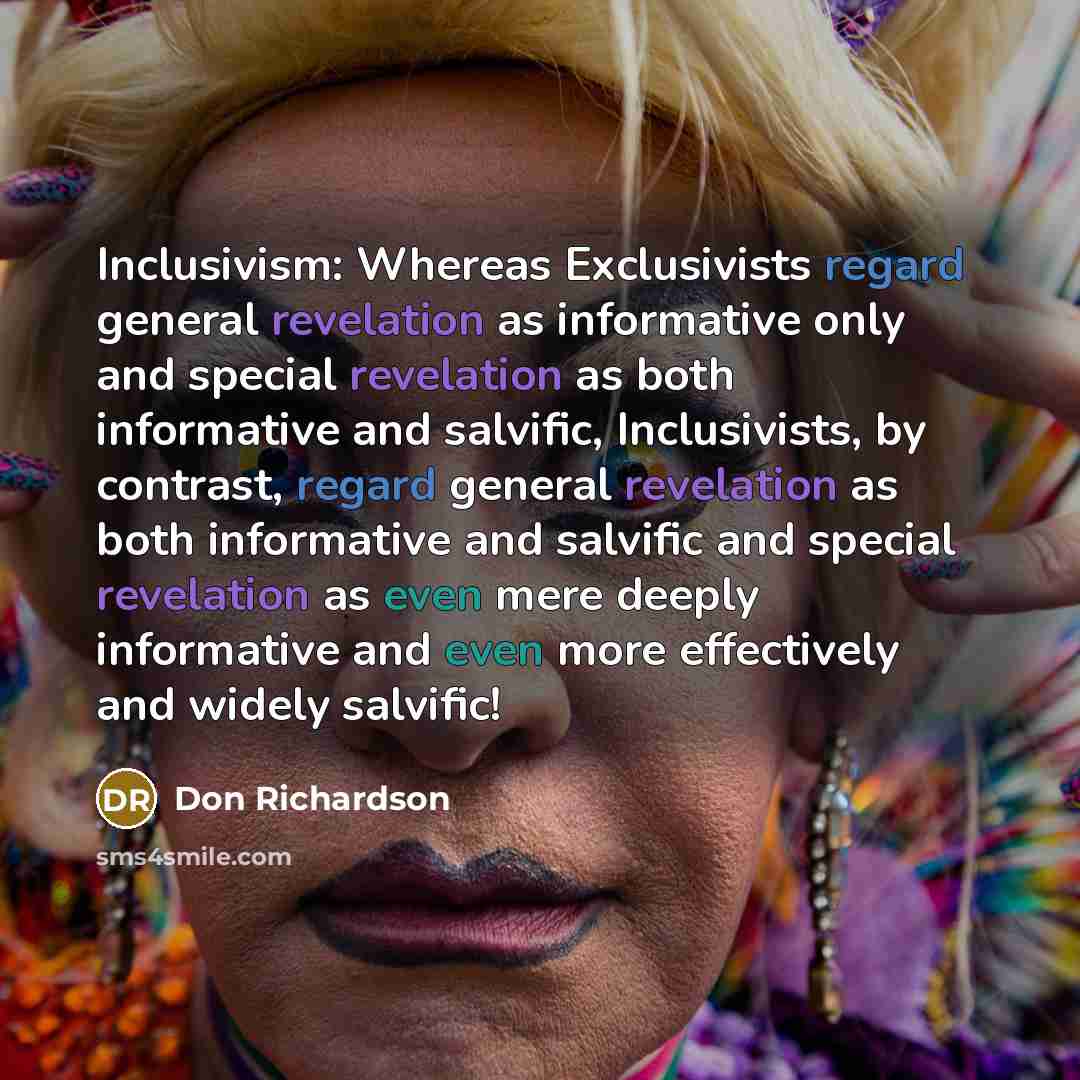 “Inclusivism: Whereas Exclusivists regard general revelation as informative only and special revelation as both informative and salvific, Inclusivists, by contrast, regard general revelation as both informative and salvific and special revelation as even mere deeply informative and even more…” quote by Don Richardson
