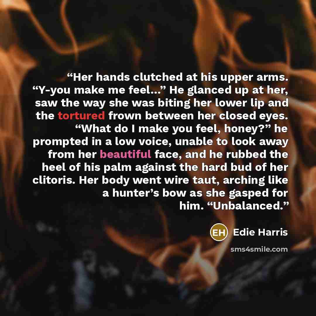 “Her hands clutched at his upper arms. “Y-you make me feel…” He glanced up at her, saw the way she was biting her lower lip and the tortured frown between her closed eyes. “What do I make you feel, honey?” he prompted in a low voice, unable to look away from her beautiful face, and he rubbed the…” quote by Edie Harris