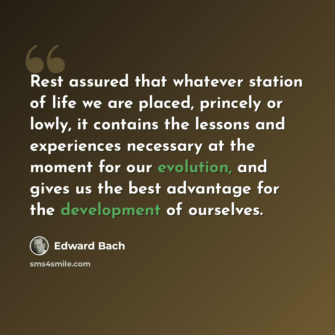 “Rest assured that whatever station of life we are placed, princely or lowly, it contains the lessons and experiences necessary at the moment for our evolution, and gives us the best advantage for the development of ourselves.” quote by Edward Bach