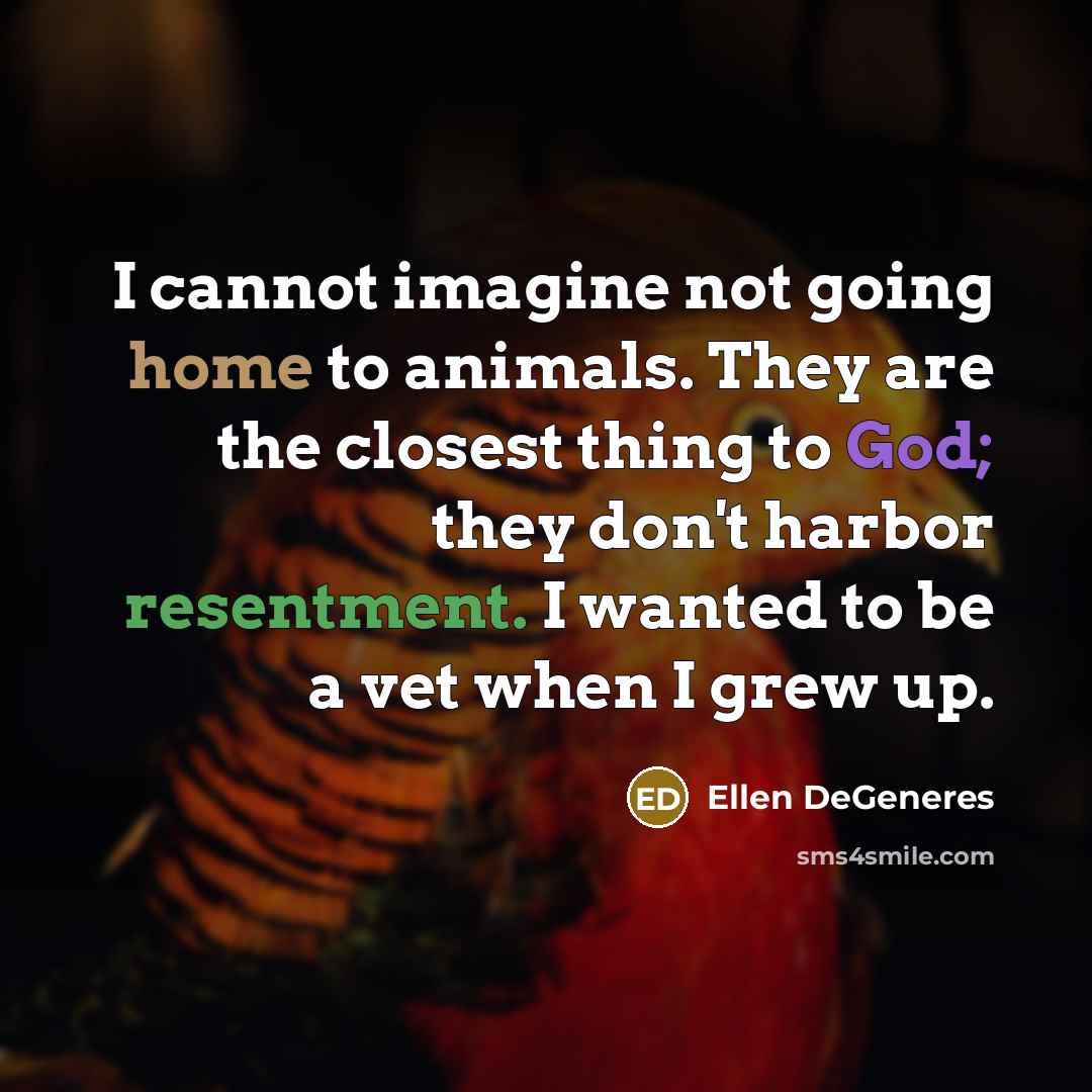 “I cannot imagine not going home to animals. They are the closest thing to God; they don't harbor resentment. I wanted to be a vet when I grew up.” quote by Ellen DeGeneres