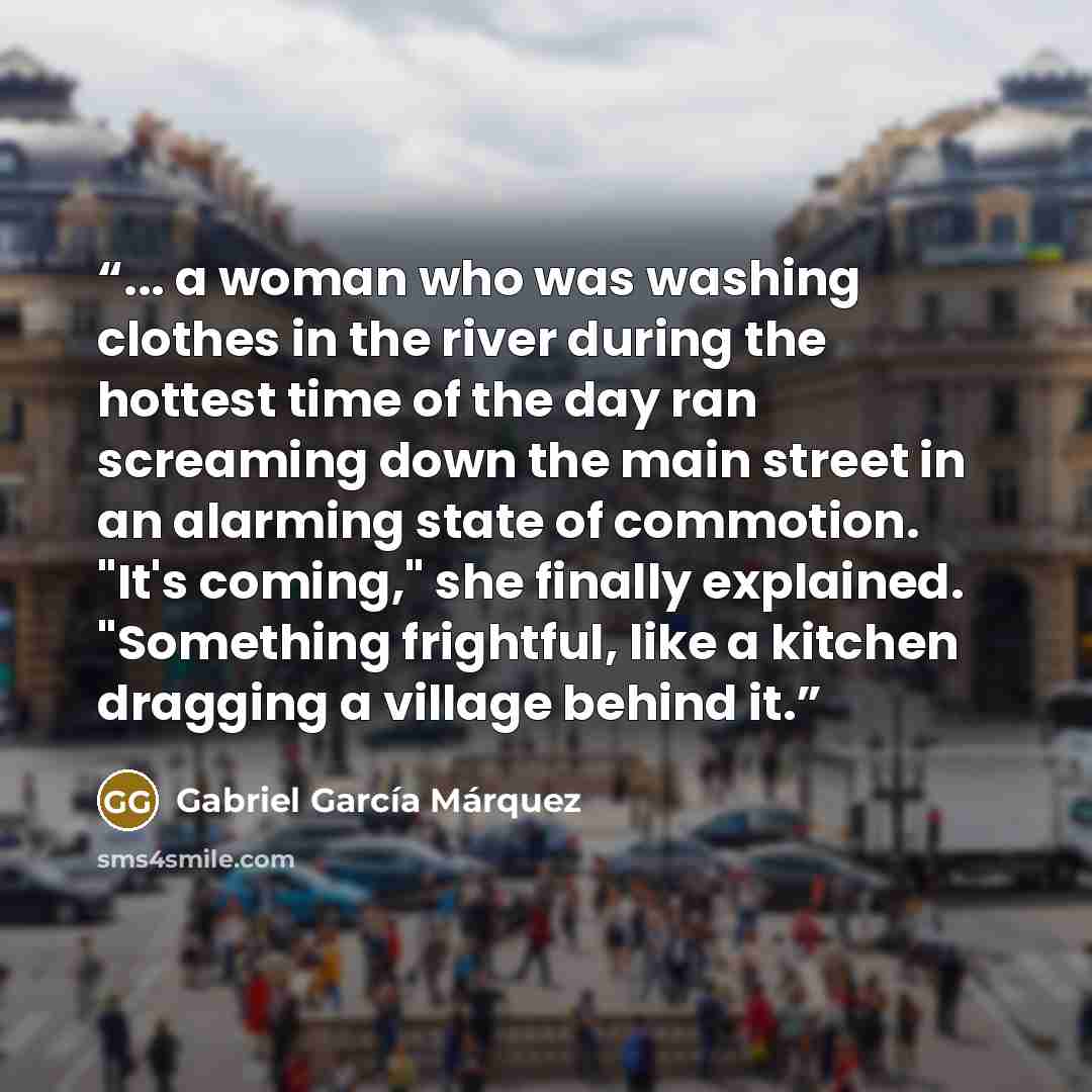 “... a woman who was washing clothes in the river during the hottest time of the day ran screaming down the main street in an alarming state of commotion. "It's coming," she finally explained. "Something frightful, like a kitchen dragging a village behind it.” quote by Gabriel García Márquez