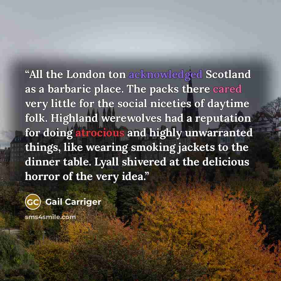 “All the London ton acknowledged Scotland as a barbaric place. The packs there cared very little for the social niceties of daytime folk. Highland werewolves had a reputation for doing atrocious and highly unwarranted things, like wearing smoking jackets to the dinner table. Lyall shivered at the…” quote by Gail Carriger