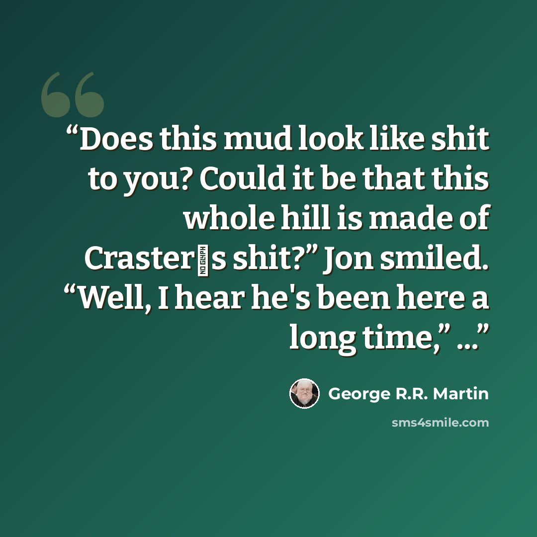 “Does this mud look like shit to you? Could it be that this whole hill is made of Craster‟s shit?” Jon smiled. “Well, I hear he's been here a long time,” ...” quote by George R.R. Martin