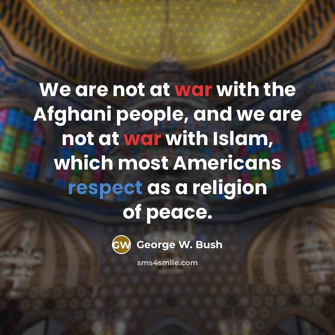 “We are not at war with the Afghani people, and we are not at war with Islam, which most Americans respect as a religion of peace.” quote by George W. Bush