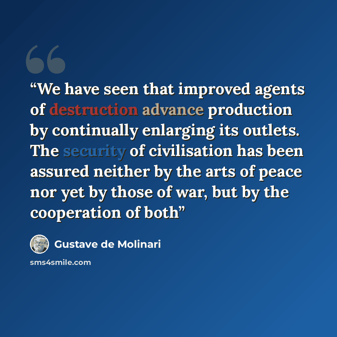 “We have seen that improved agents of destruction advance production by continually enlarging its outlets. The security of civilisation has been assured neither by the arts of peace nor yet by those of war, but by the cooperation of both” quote by Gustave de Molinari