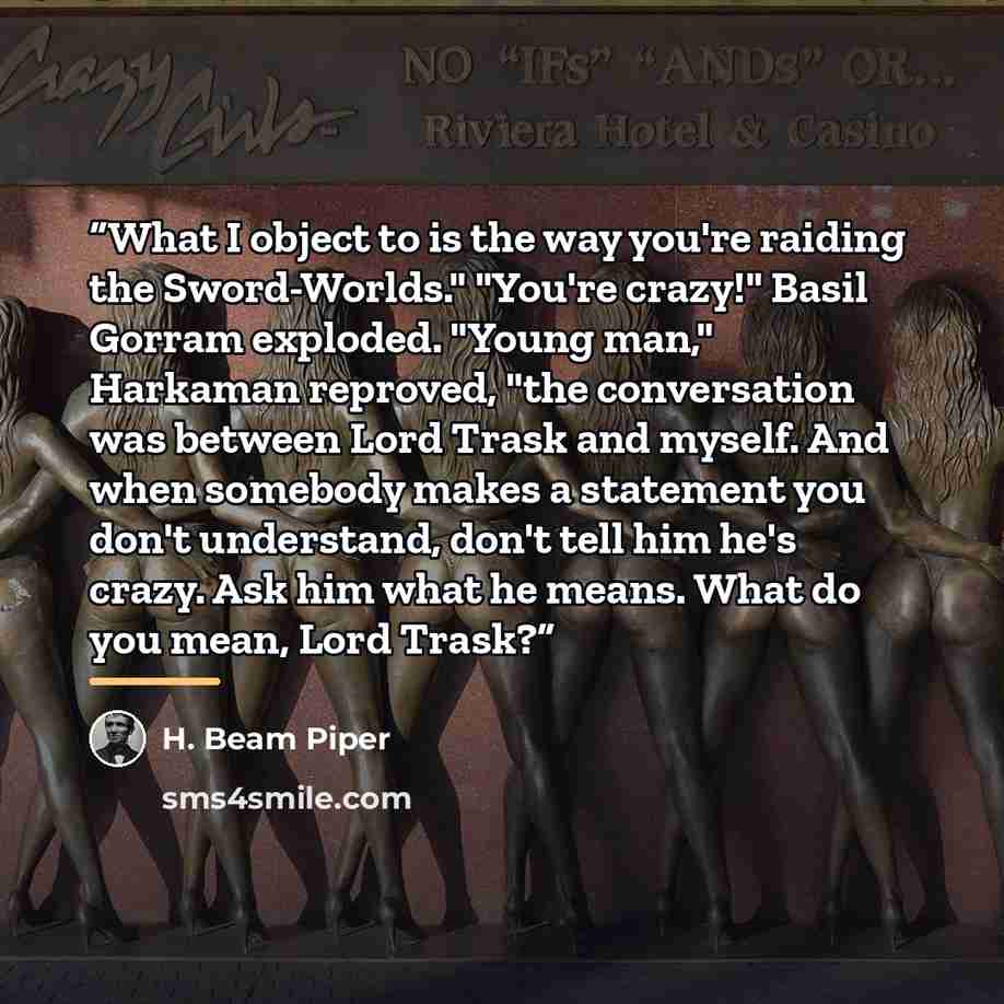“What I object to is the way you're raiding the Sword-Worlds." "You're crazy!" Basil Gorram exploded. "Young man," Harkaman reproved, "the conversation was between Lord Trask and myself. And when somebody makes a statement you don't understand, don't tell him he's crazy. Ask him what he means. What…” quote by H. Beam Piper