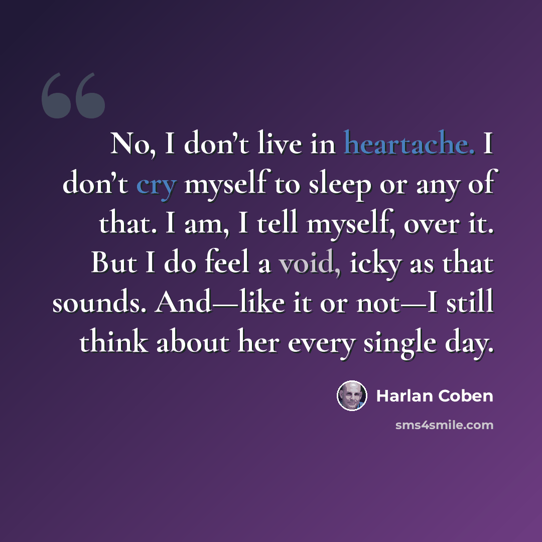 “No, I don’t live in heartache. I don’t cry myself to sleep or any of that. I am, I tell myself, over it. But I do feel a void, icky as that sounds. And—like it or not—I still think about her every single day.” quote by Harlan Coben
