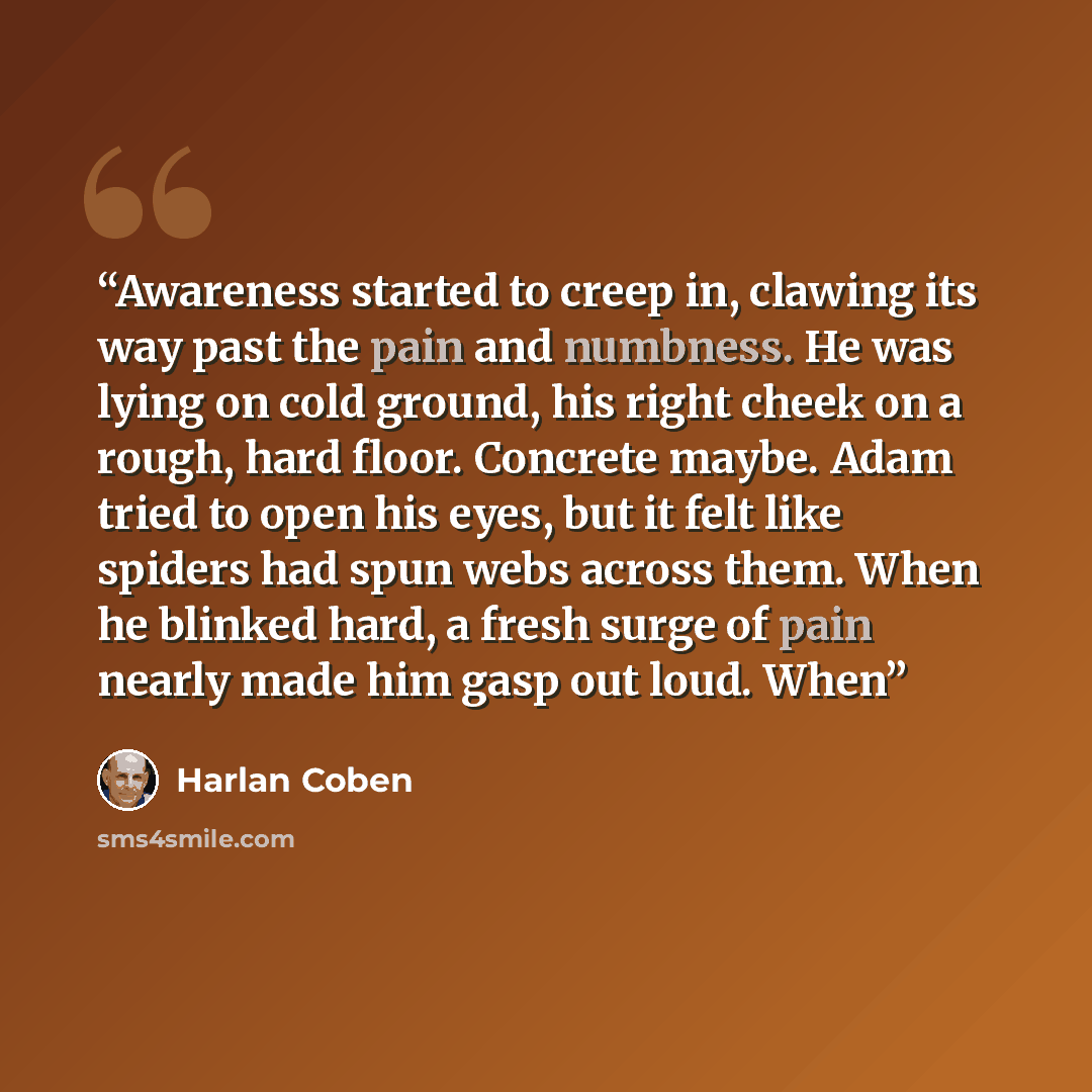 “Awareness started to creep in, clawing its way past the pain and numbness. He was lying on cold ground, his right cheek on a rough, hard floor. Concrete maybe. Adam tried to open his eyes, but it felt like spiders had spun webs across them. When he blinked hard, a fresh surge of pain nearly made…” quote by Harlan Coben