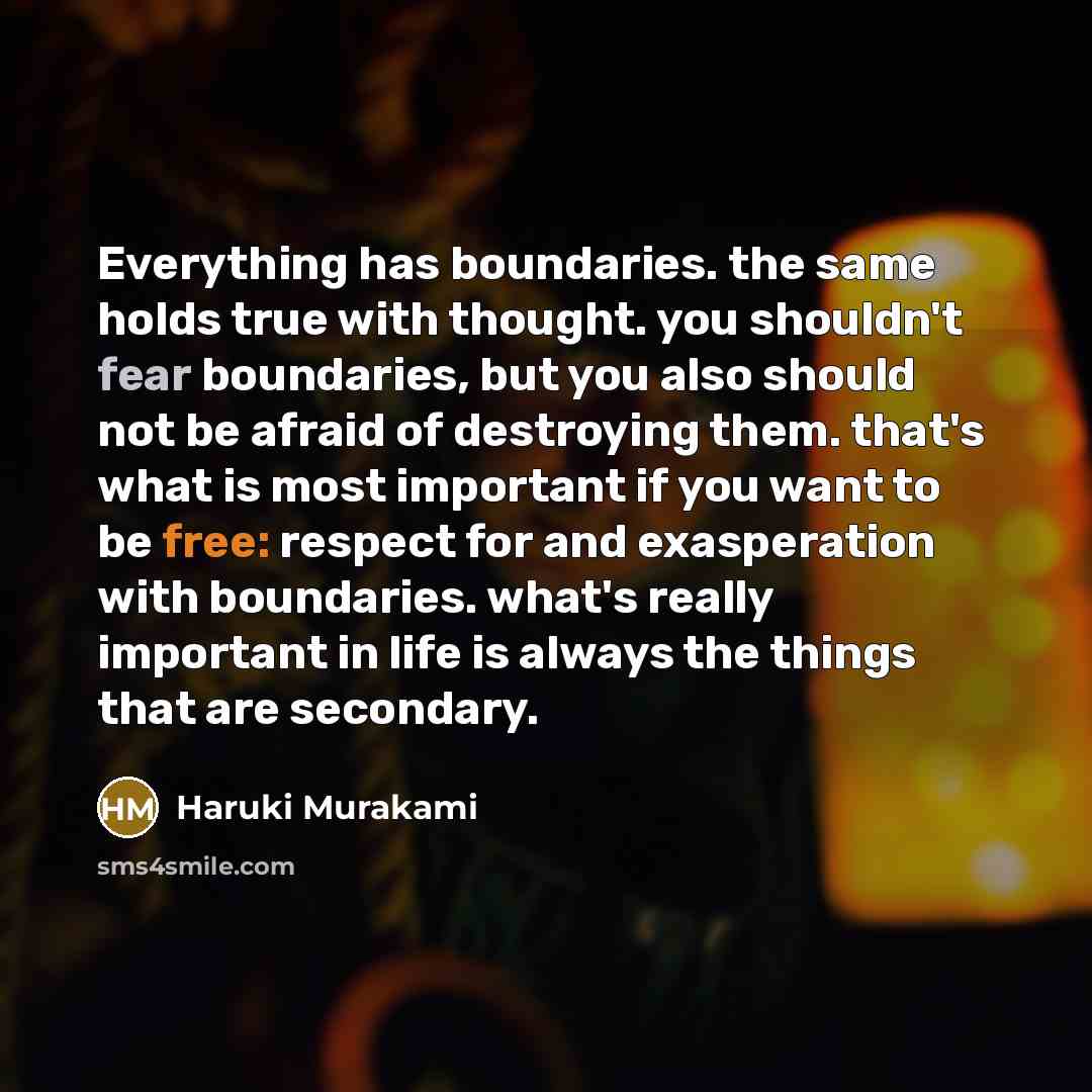 “Everything has boundaries. the same holds true with thought. you shouldn't fear boundaries, but you also should not be afraid of destroying them. that's what is most important if you want to be free: respect for and exasperation with boundaries. what's really important in life is always the things…” quote by Haruki Murakami