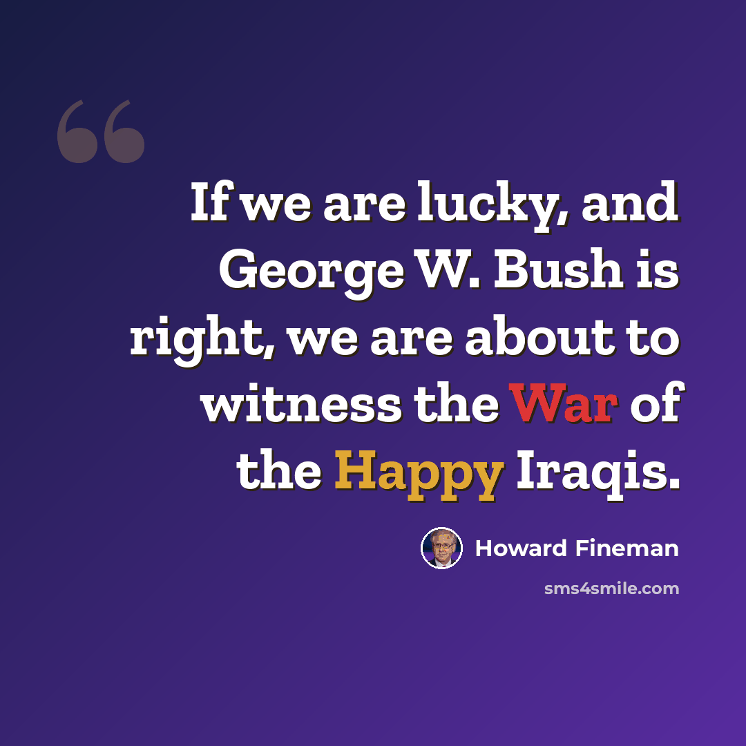 “If we are lucky, and George W. Bush is right, we are about to witness the War of the Happy Iraqis.” quote by Howard Fineman