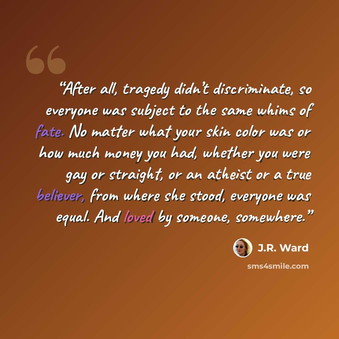 “After all, tragedy didn’t discriminate, so everyone was subject to the same whims of fate. No matter what your skin color was or how much money you had, whether you were gay or straight, or an atheist or a true believer, from where she stood, everyone was equal. And loved by someone, somewhere.” quote by J.R. Ward