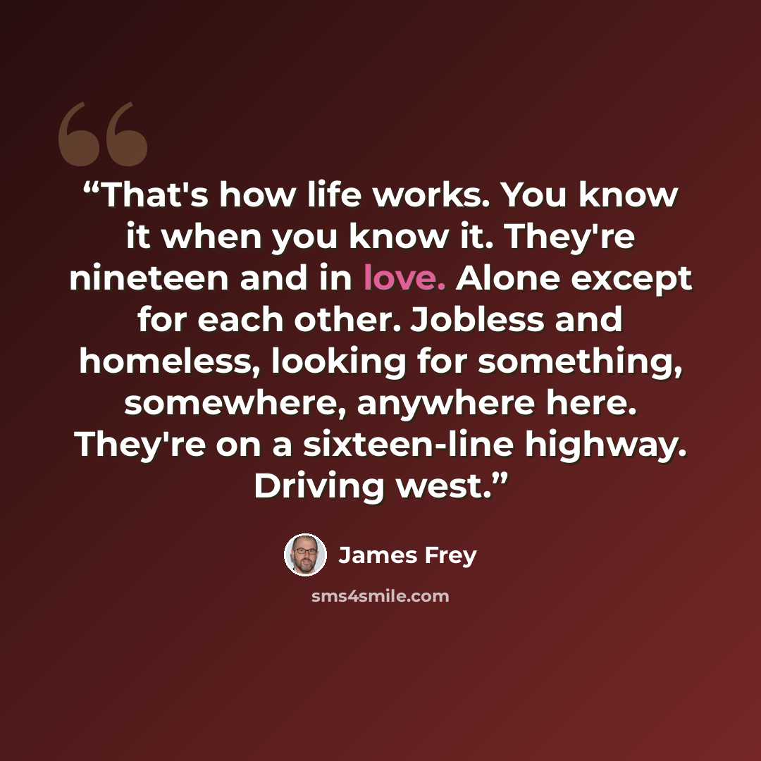 “That's how life works. You know it when you know it. They're nineteen and in love. Alone except for each other. Jobless and homeless, looking for something, somewhere, anywhere here. They're on a sixteen-line highway. Driving west.” quote by James Frey