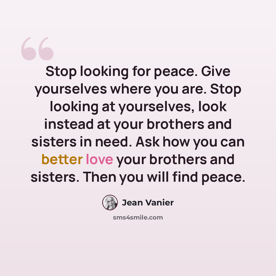 “Stop looking for peace. Give yourselves where you are. Stop looking at yourselves, look instead at your brothers and sisters in need. Ask how you can better love your brothers and sisters. Then you will find peace.” quote by Jean Vanier