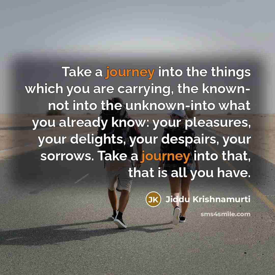 “Take a journey into the things which you are carrying, the known- not into the unknown-into what you already know: your pleasures, your delights, your despairs, your sorrows. Take a journey into that, that is all you have.” quote by Jiddu Krishnamurti