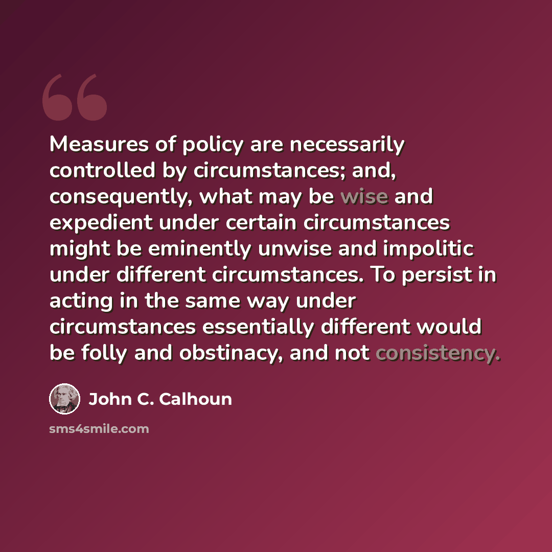 “Measures of policy are necessarily controlled by circumstances; and, consequently, what may be wise and expedient under certain circumstances might be eminently unwise and impolitic under different circumstances. To persist in acting in the same way under circumstances essentially different would…” quote by John C. Calhoun