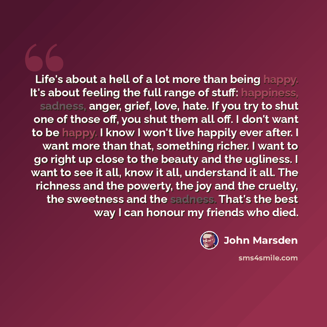 “Life's about a hell of a lot more than being happy. It's about feeling the full range of stuff: happiness, sadness, anger, grief, love, hate. If you try to shut one of those off, you shut them all off. I don't want to be happy. I know I won't live happily ever after. I want more than that…” quote by John Marsden