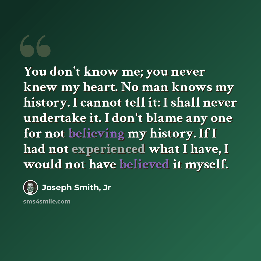 “You don't know me; you never knew my heart. No man knows my history. I cannot tell it: I shall never undertake it. I don't blame any one for not believing my history. If I had not experienced what I have, I would not have believed it myself.” quote by Joseph Smith, Jr