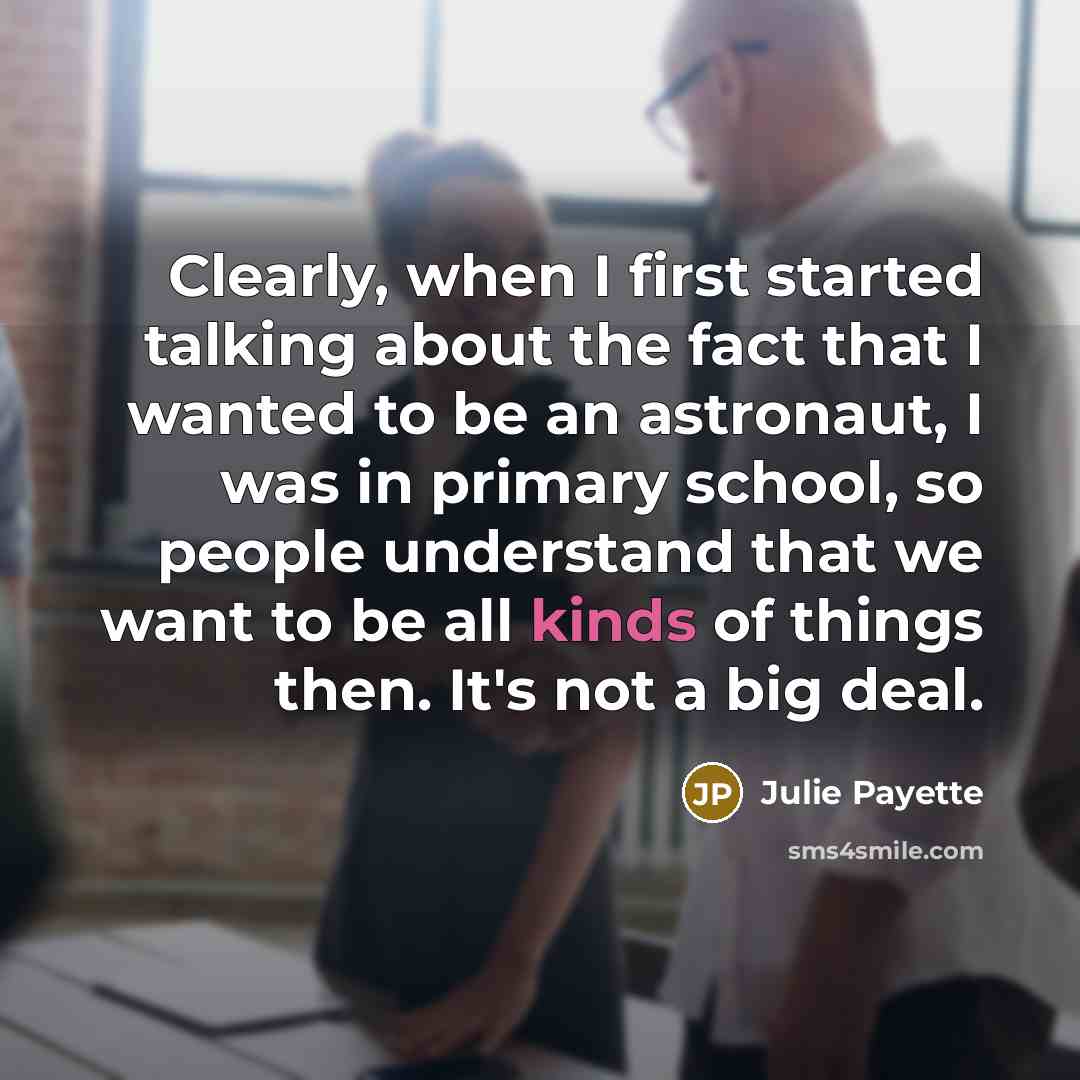 “Clearly, when I first started talking about the fact that I wanted to be an astronaut, I was in primary school, so people understand that we want to be all kinds of things then. It's not a big deal.” quote by Julie Payette