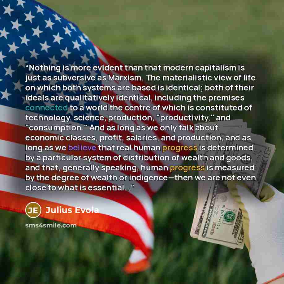 “Nothing is more evident than that modern capitalism is just as subversive as Marxism. The materialistic view of life on which both systems are based is identical; both of their ideals are qualitatively identical, including the premises connected to a world the centre of which is constituted of…” quote by Julius Evola