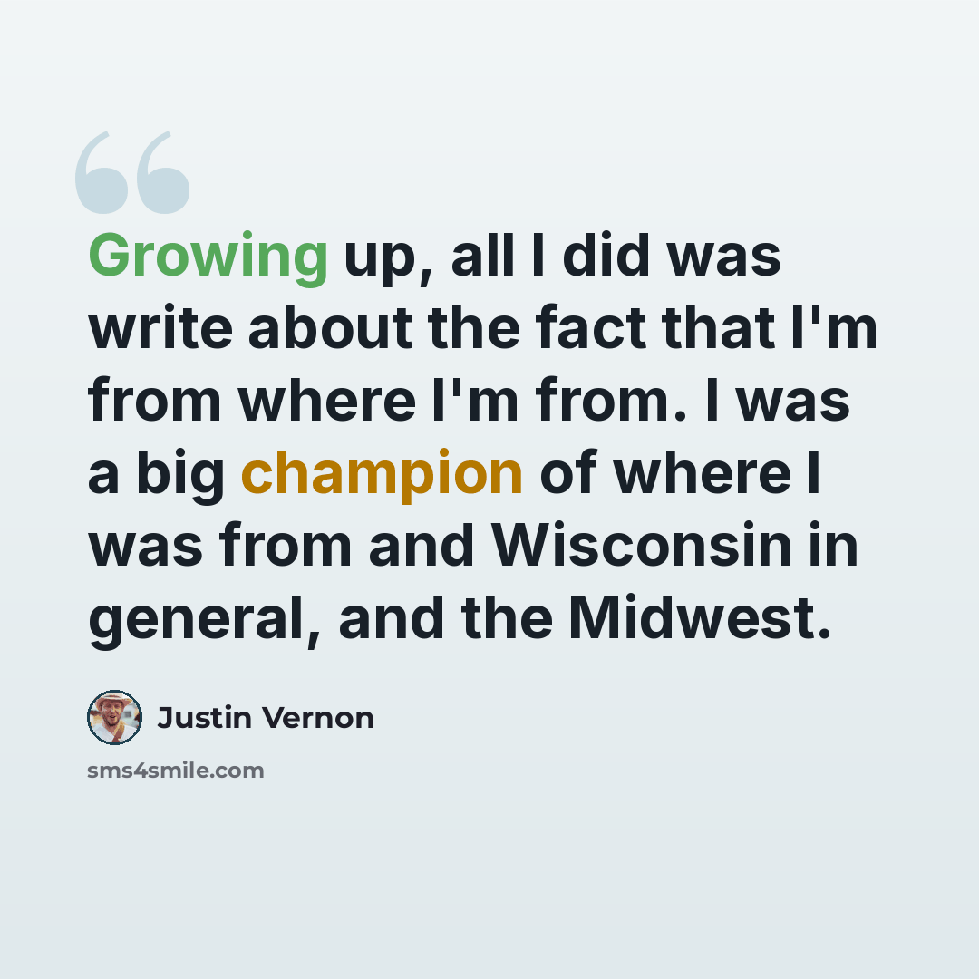 “Growing up, all I did was write about the fact that I'm from where I'm from. I was a big champion of where I was from and Wisconsin in general, and the Midwest.” quote by Justin Vernon