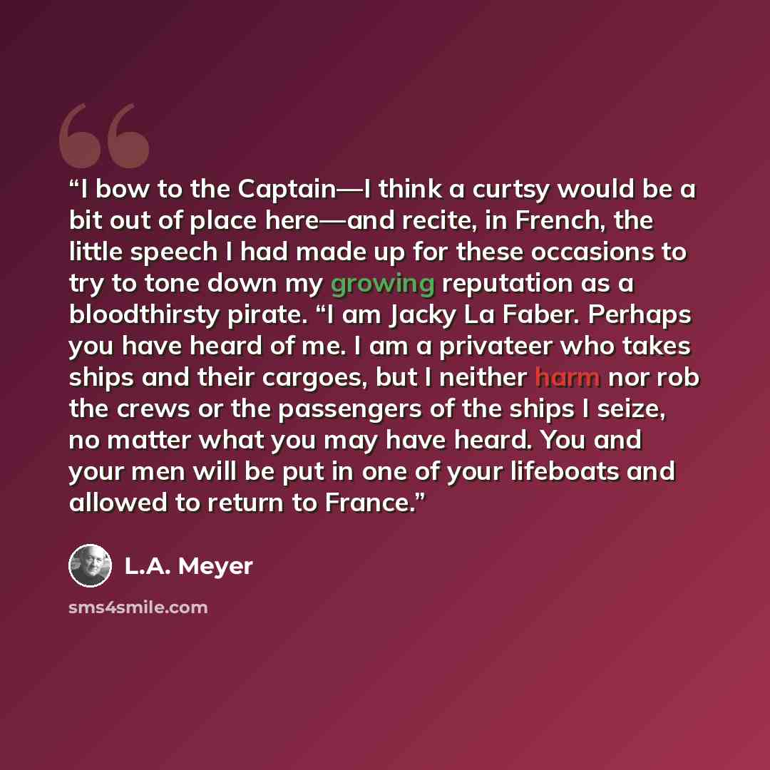 “I bow to the Captain—I think a curtsy would be a bit out of place here—and recite, in French, the little speech I had made up for these occasions to try to tone down my growing reputation as a bloodthirsty pirate. “I am Jacky La Faber. Perhaps you have heard of me. I am a privateer who takes ships…” quote by L.A. Meyer