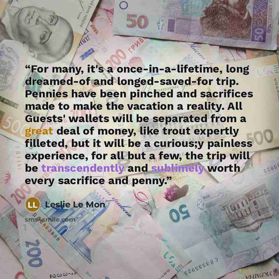 “For many, it's a once-in-a-lifetime, long dreamed-of and longed-saved-for trip. Pennies have been pinched and sacrifices made to make the vacation a reality. All Guests' wallets will be separated from a great deal of money, like trout expertly filleted, but it will be a curious;y painless…” quote by Leslie Le Mon