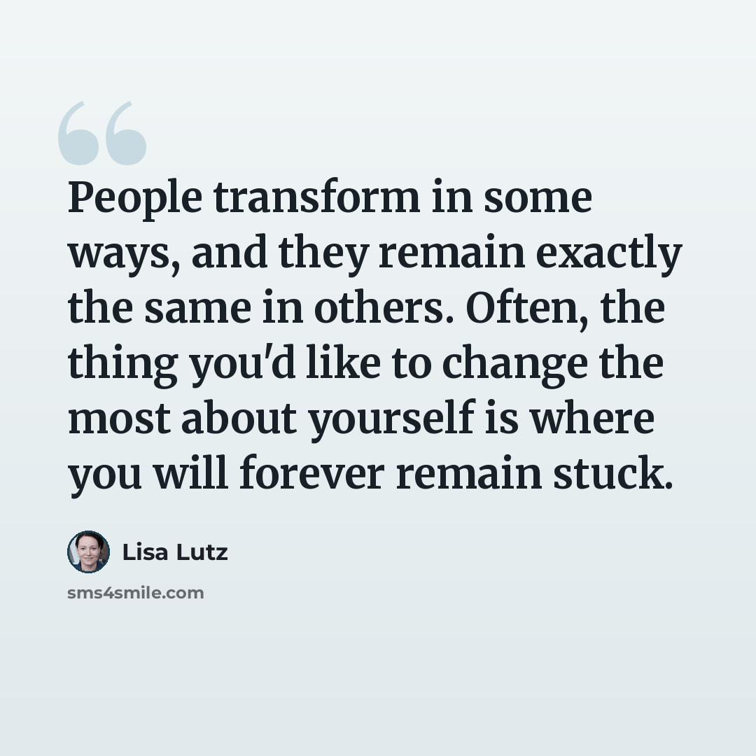 “People transform in some ways, and they remain exactly the same in others. Often, the thing you'd like to change the most about yourself is where you will forever remain stuck.” quote by Lisa Lutz