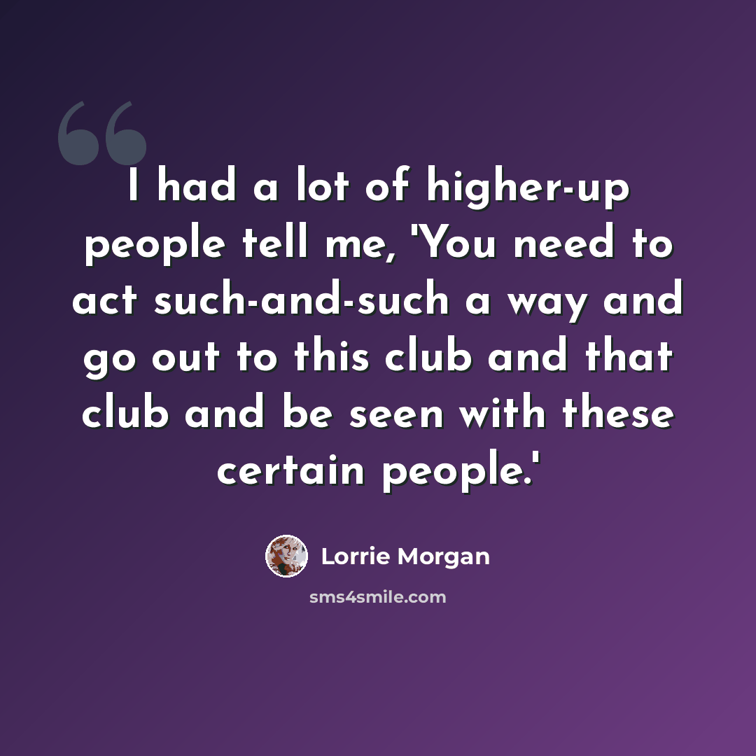 “I had a lot of higher-up people tell me, 'You need to act such-and-such a way and go out to this club and that club and be seen with these certain people.'” quote by Lorrie Morgan