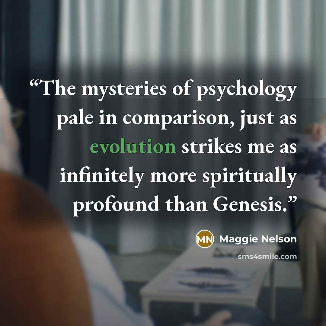 “The mysteries of psychology pale in comparison, just as evolution strikes me as infinitely more spiritually profound than Genesis.” quote by Maggie Nelson