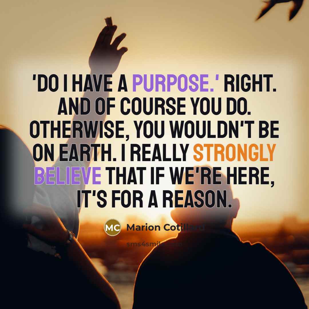 “'Do I have a purpose.' Right. And of course you do. Otherwise, you wouldn't be on Earth. I really strongly believe that if we're here, it's for a reason.” quote by Marion Cotillard