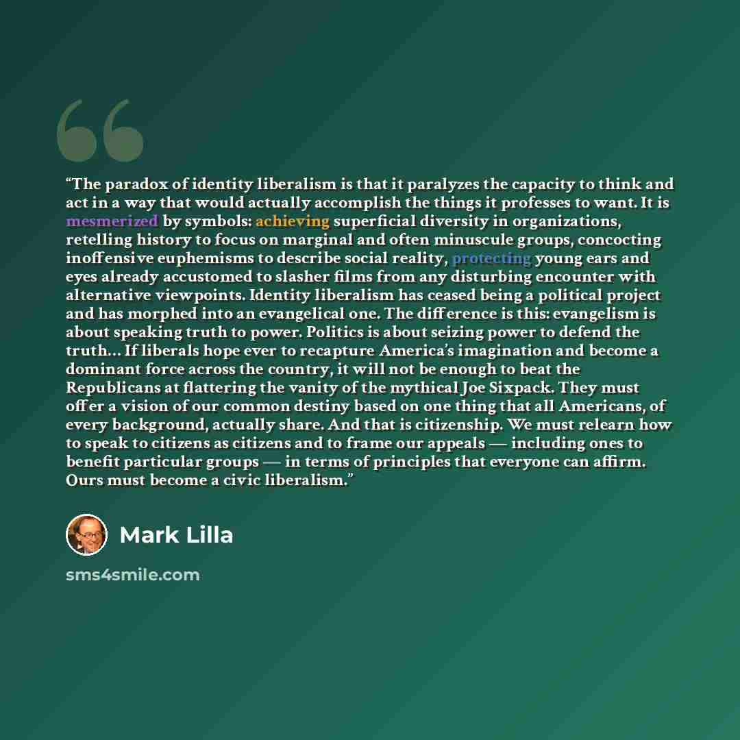 “The paradox of identity liberalism is that it paralyzes the capacity to think and act in a way that would actually accomplish the things it professes to want. It is mesmerized by symbols: achieving superficial diversity in organizations, retelling history to focus on marginal and often minuscule…” quote by Mark Lilla