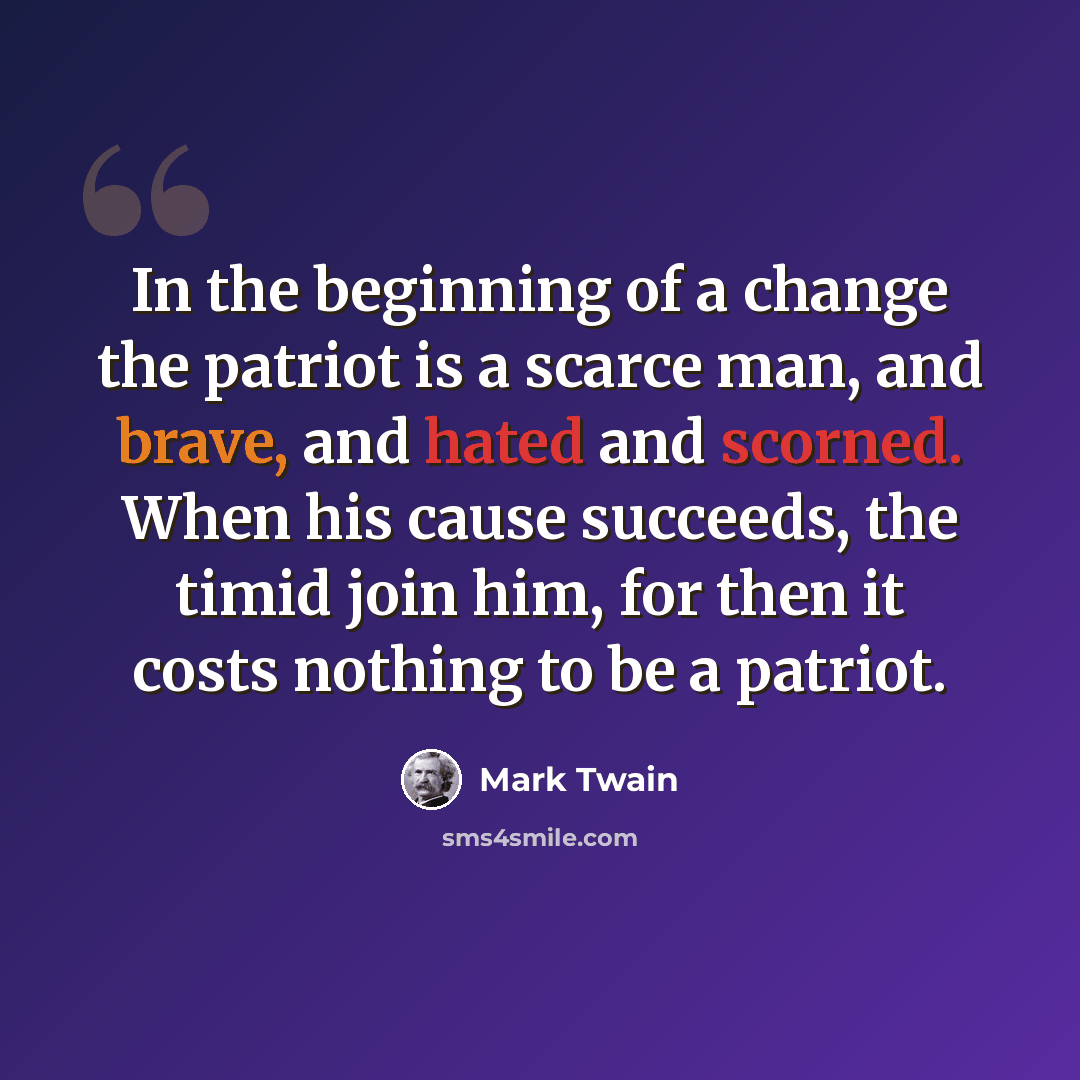 “In the beginning of a change the patriot is a scarce man, and brave, and hated and scorned. When his cause succeeds, the timid join him, for then it costs nothing to be a patriot.” quote by Mark Twain