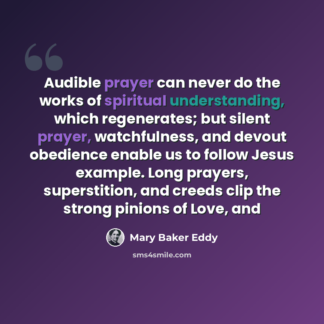 “Audible prayer can never do the works of spiritual understanding, which regenerates; but silent prayer, watchfulness, and devout obedience enable us to follow Jesus example. Long prayers, superstition, and creeds clip the strong pinions of Love, and” quote by Mary Baker Eddy