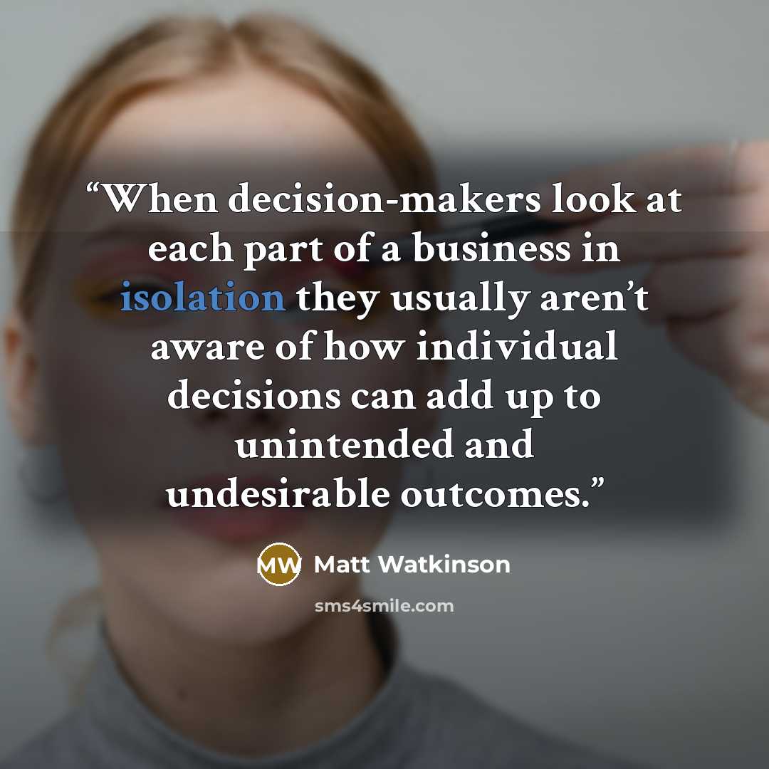 “When decision-makers look at each part of a business in isolation they usually aren’t aware of how individual decisions can add up to unintended and undesirable outcomes.” quote by Matt Watkinson