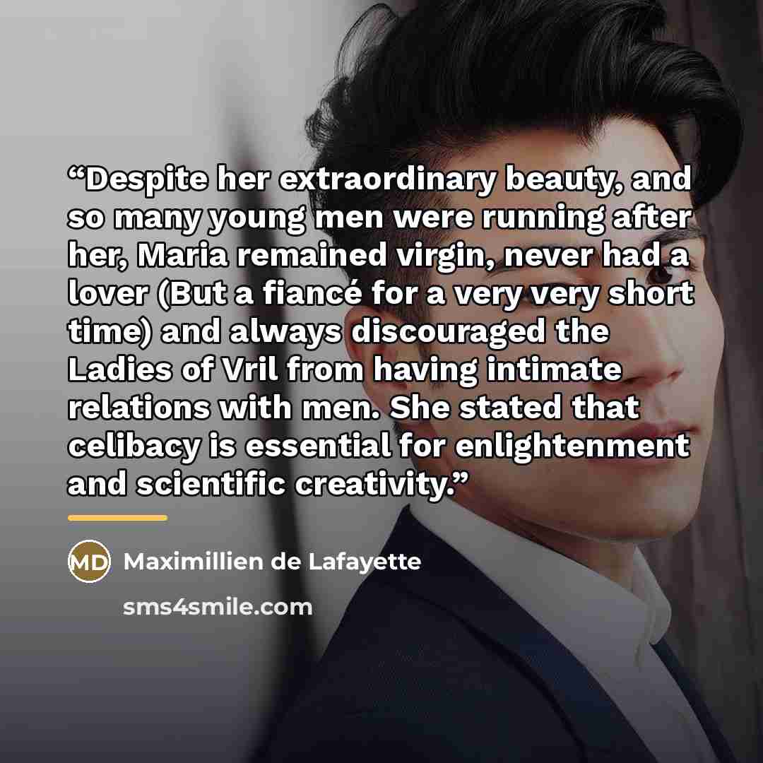 “Despite her extraordinary beauty, and so many young men were running after her, Maria remained virgin, never had a lover (But a fiancé for a very very short time) and always discouraged the Ladies of Vril from having intimate relations with men. She stated that celibacy is essential for…” quote by Maximillien de Lafayette