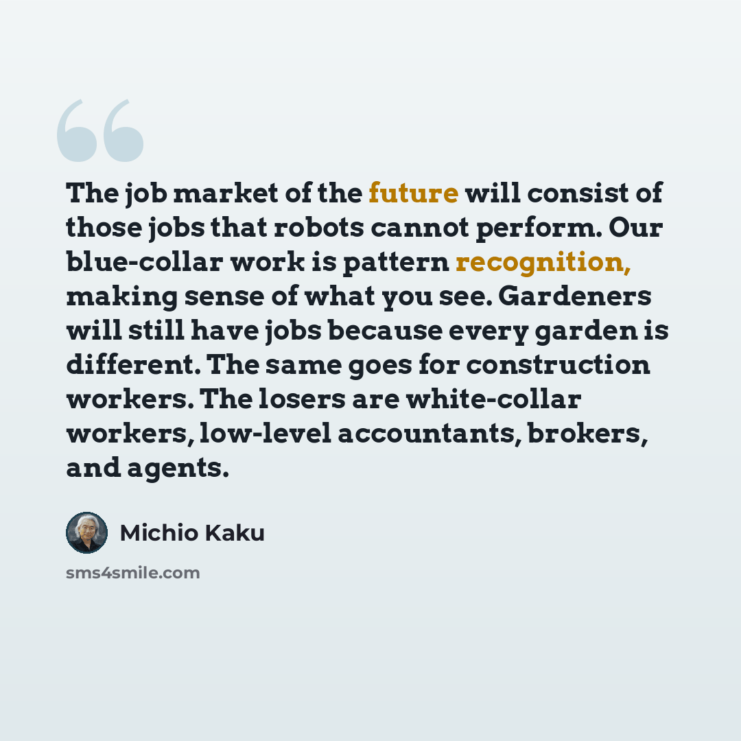 “The job market of the future will consist of those jobs that robots cannot perform. Our blue-collar work is pattern recognition, making sense of what you see. Gardeners will still have jobs because every garden is different. The same goes for construction workers. The losers are white-collar…” quote by Michio Kaku
