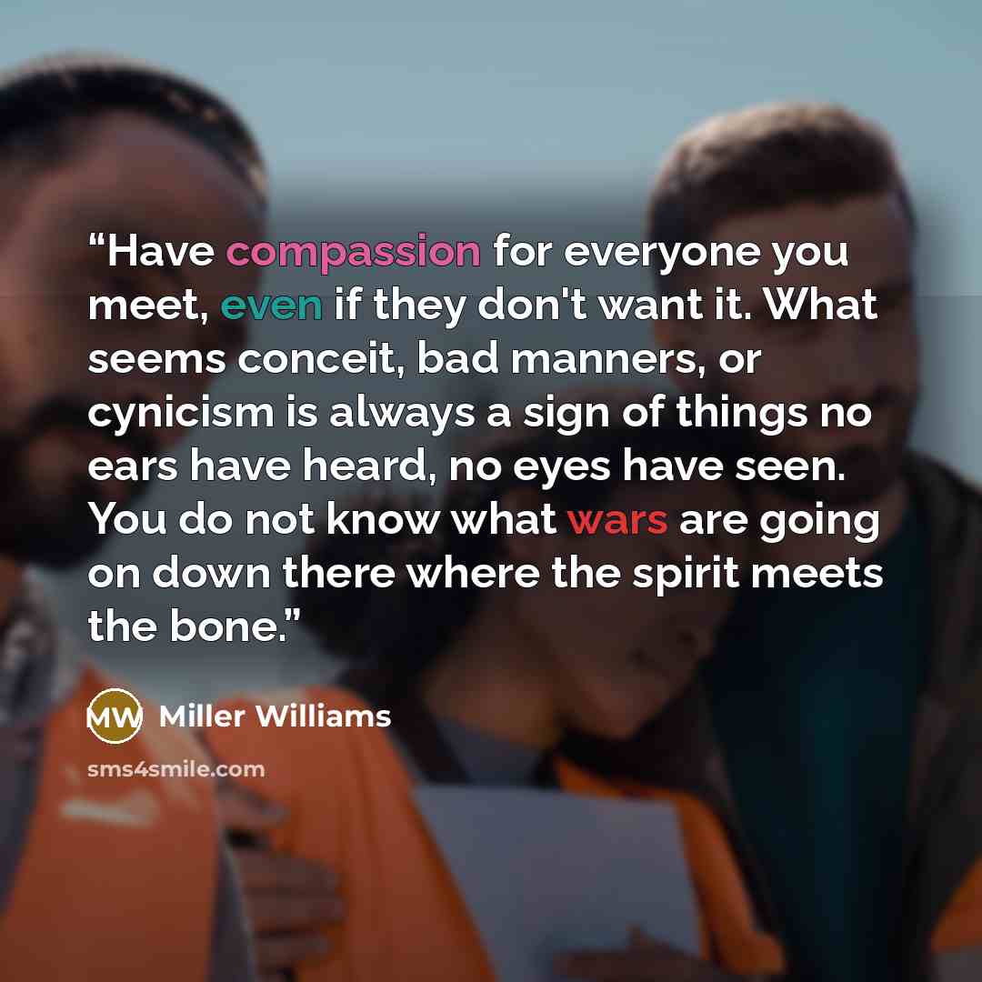 “Have compassion for everyone you meet, even if they don't want it. What seems conceit, bad manners, or cynicism is always a sign of things no ears have heard, no eyes have seen. You do not know what wars are going on down there where the spirit meets the bone.” quote by Miller Williams