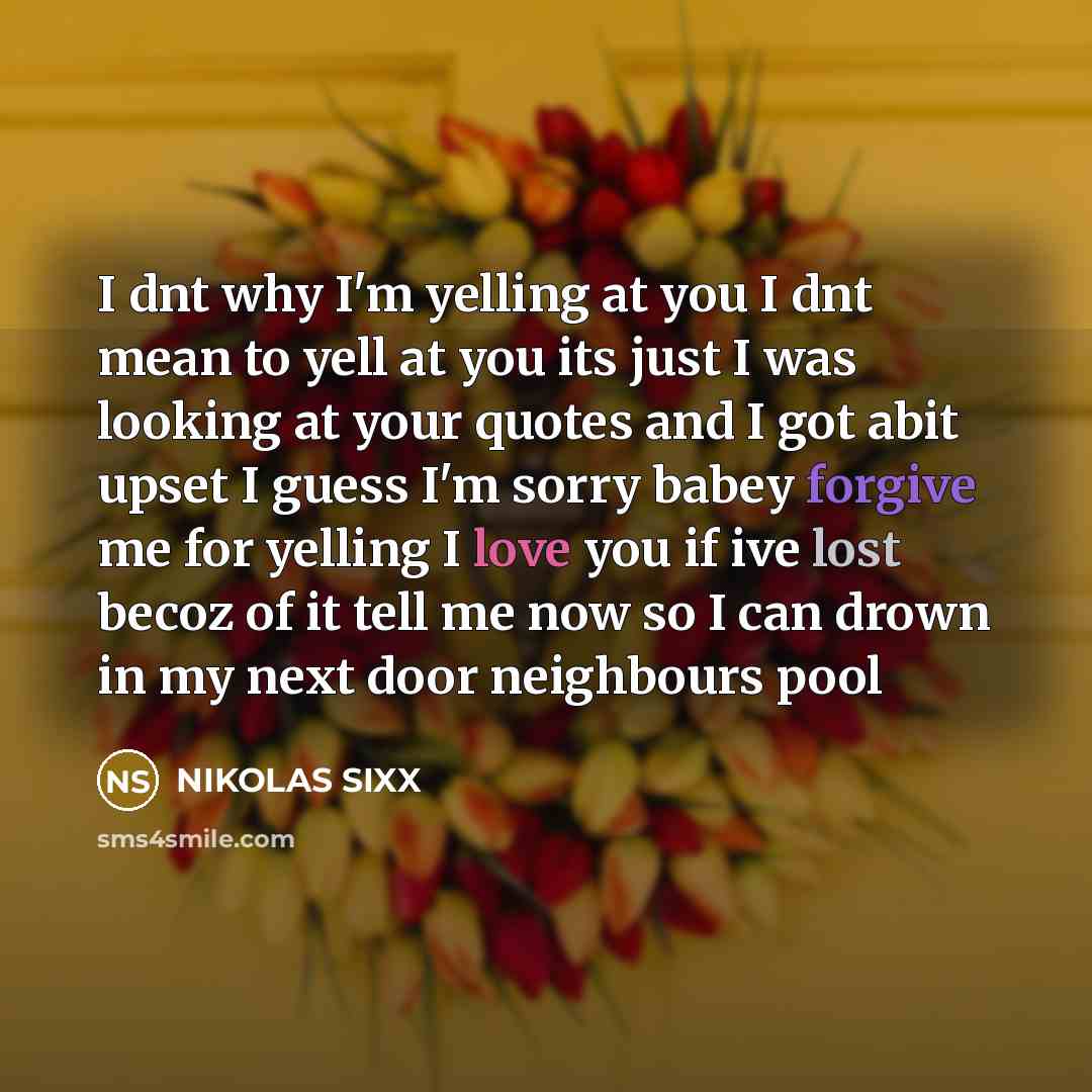 “I dnt why I'm yelling at you I dnt mean to yell at you its just I was looking at your quotes and I got abit upset I guess I'm sorry babey forgive me for yelling I love you if ive lost becoz of it tell me now so I can drown in my next door neighbours pool” quote by NIKOLAS SIXX