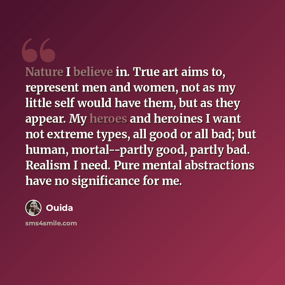 “Nature I believe in. True art aims to, represent men and women, not as my little self would have them, but as they appear. My heroes and heroines I want not extreme types, all good or all bad; but human, mortal--partly good, partly bad. Realism I need. Pure mental abstractions have no significance…” quote by Ouida