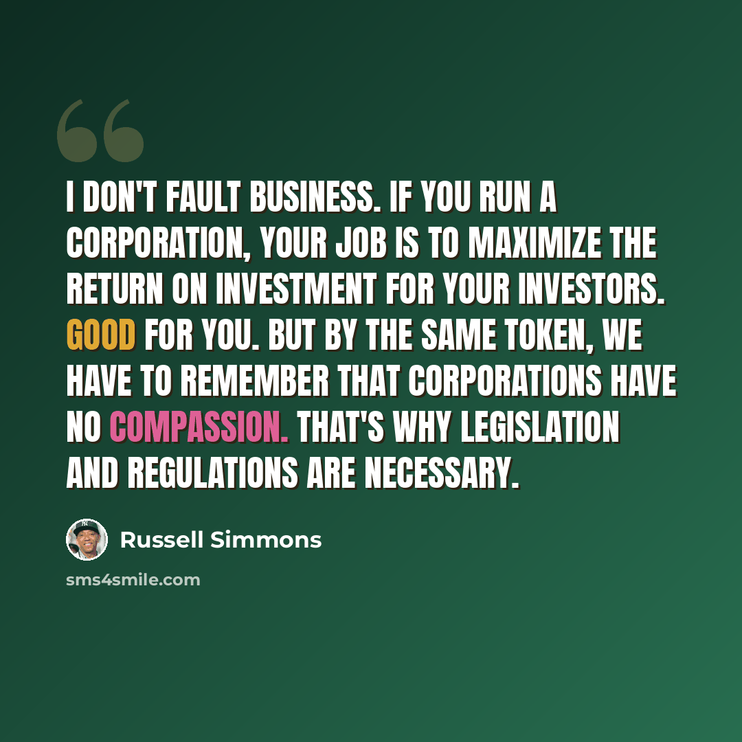 “I don't fault business. If you run a corporation, your job is to maximize the return on investment for your investors. Good for you. But by the same token, we have to remember that corporations have no compassion. That's why legislation and regulations are necessary.” quote by Russell Simmons