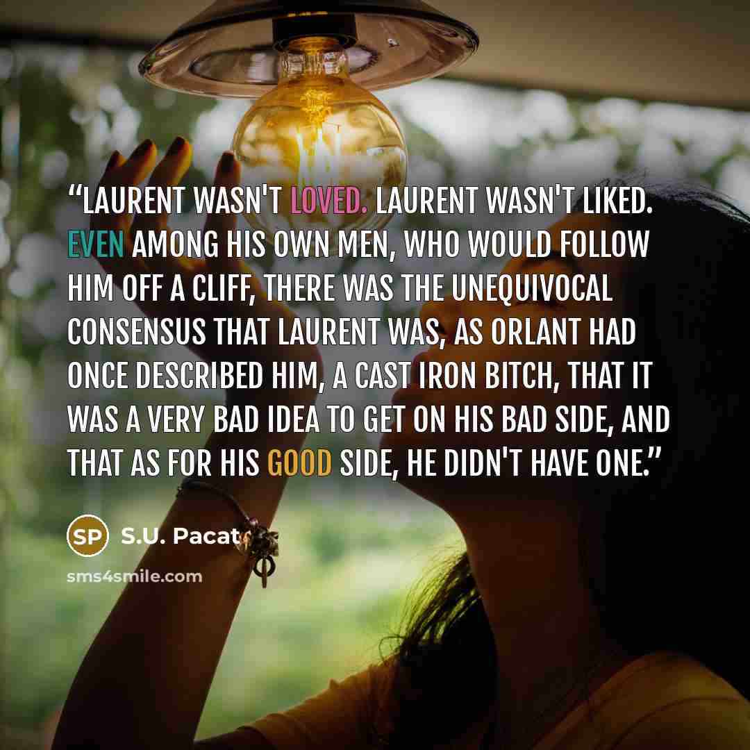 “Laurent wasn't loved. Laurent wasn't liked. Even among his own men, who would follow him off a cliff, there was the unequivocal consensus that Laurent was, as Orlant had once described him, a cast iron bitch, that it was a very bad idea to get on his bad side, and that as for his good side, he…” quote by S.U. Pacat