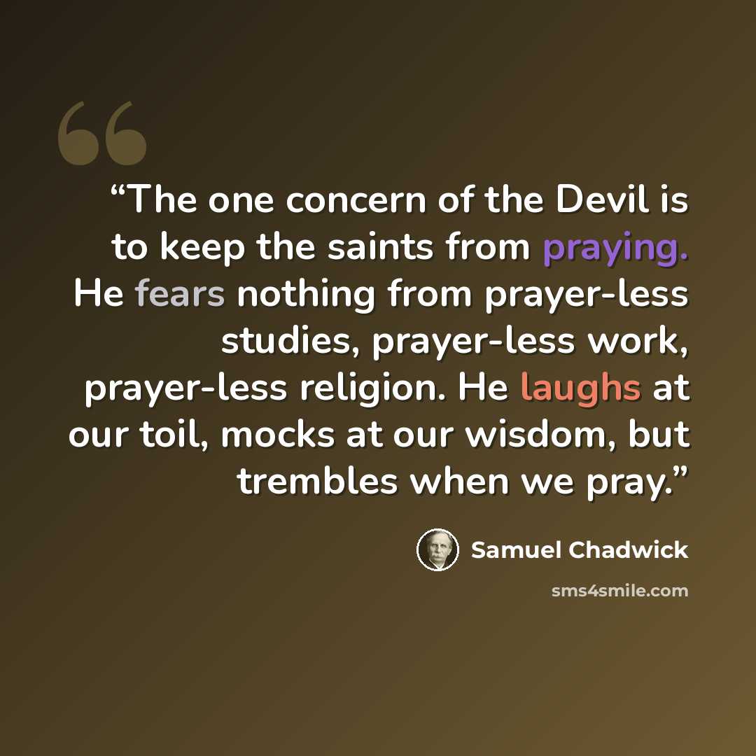 “The one concern of the Devil is to keep the saints from praying. He fears nothing from prayer-less studies, prayer-less work, prayer-less religion. He laughs at our toil, mocks at our wisdom, but trembles when we pray.” quote by Samuel Chadwick
