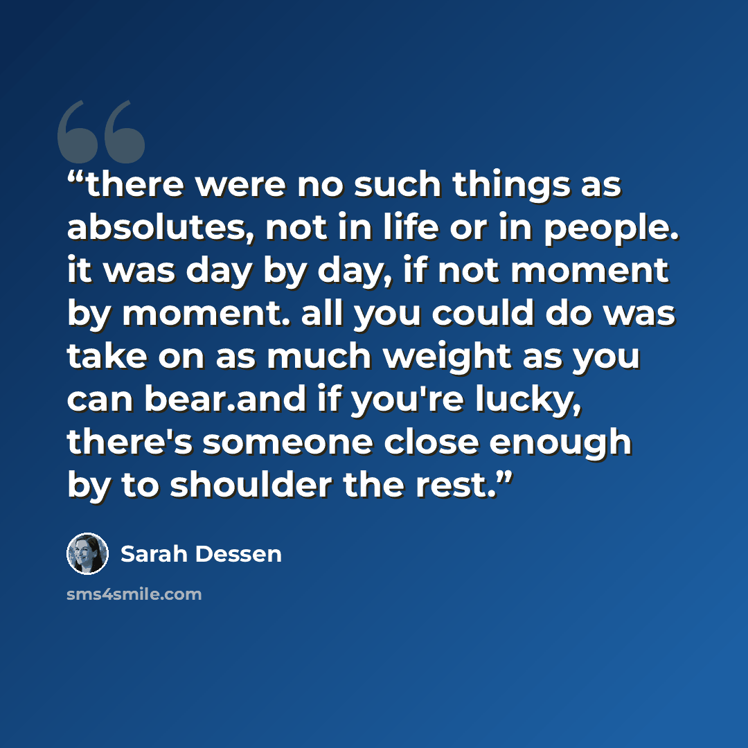 “there were no such things as absolutes, not in life or in people. it was day by day, if not moment by moment. all you could do was take on as much weight as you can bear.and if you're lucky, there's someone close enough by to shoulder the rest.” quote by sarah dessen