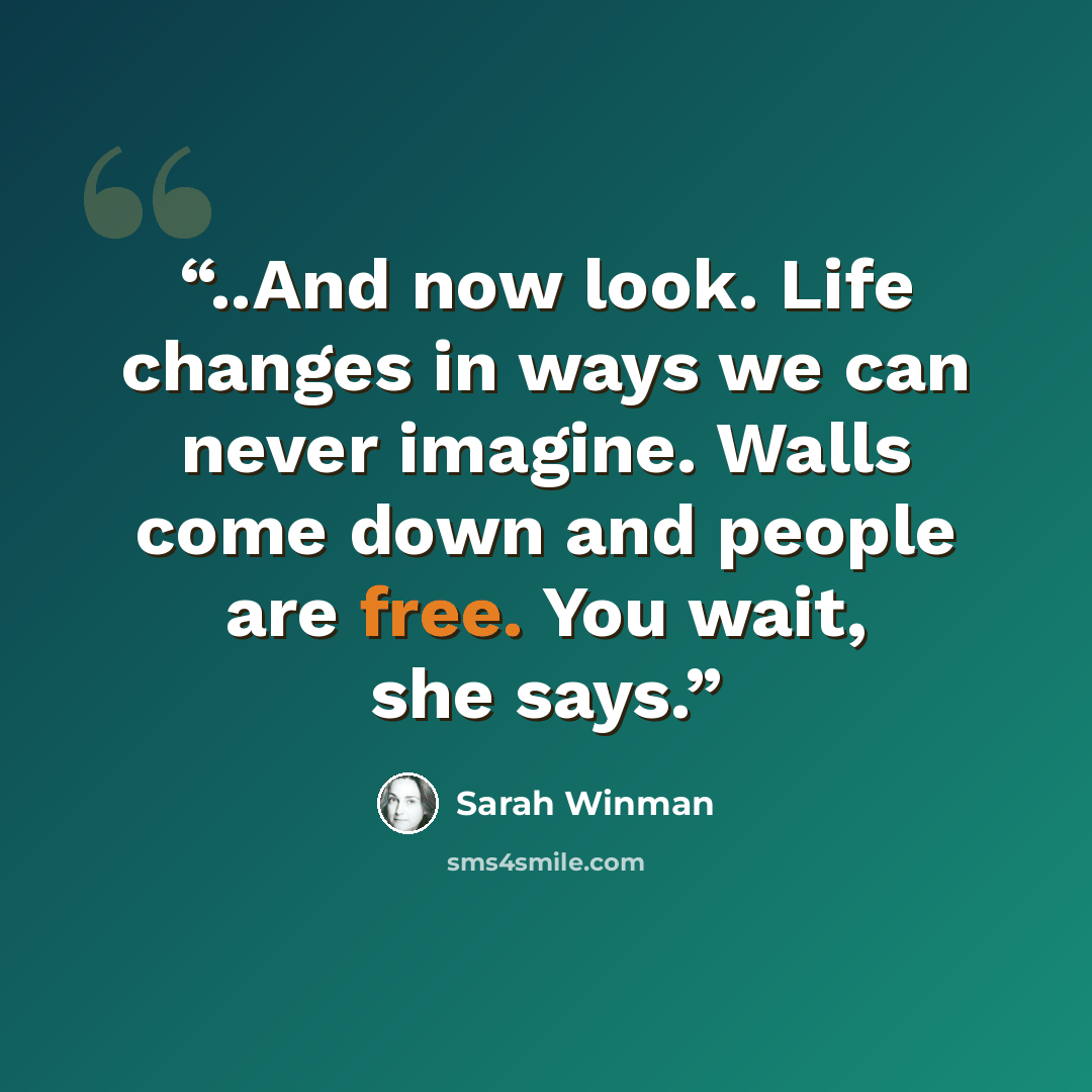 “..And now look. Life changes in ways we can never imagine. Walls come down and people are free. You wait, she says.” quote by Sarah Winman