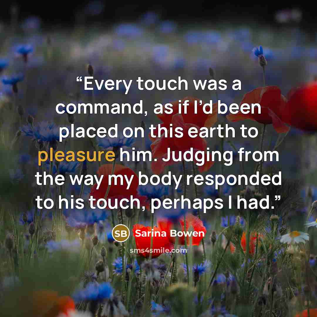 “Every touch was a command, as if I’d been placed on this earth to pleasure him. Judging from the way my body responded to his touch, perhaps I had.” quote by Sarina Bowen