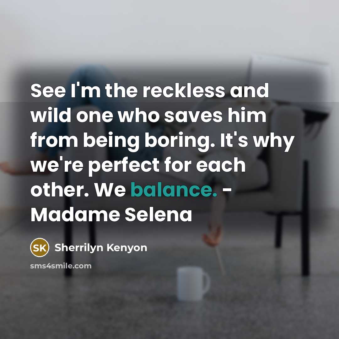 “See I'm the reckless and wild one who saves him from being boring. It's why we're perfect for each other. We balance. - Madame Selena” quote by Sherrilyn Kenyon
