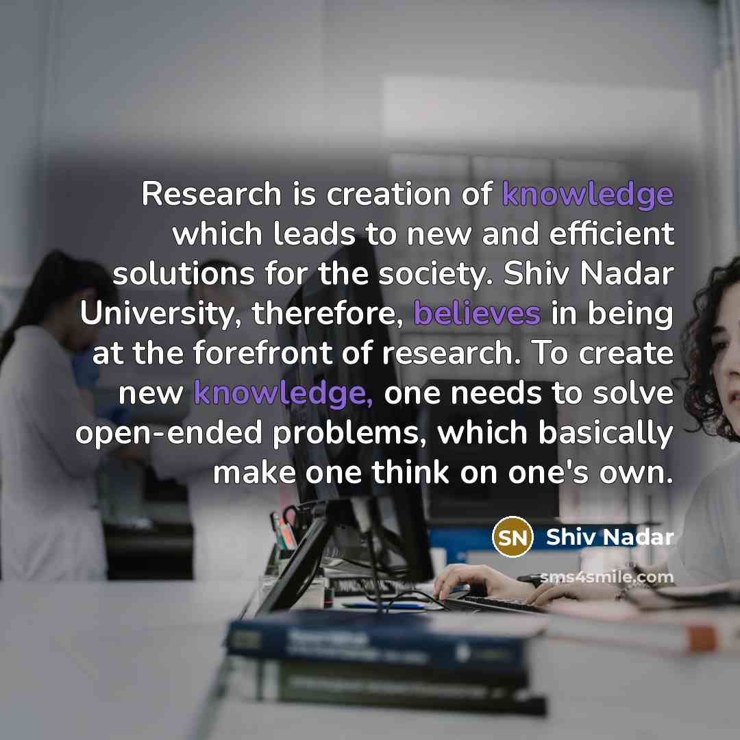 “Research is creation of knowledge which leads to new and efficient solutions for the society. Shiv Nadar University, therefore, believes in being at the forefront of research. To create new knowledge, one needs to solve open-ended problems, which basically make one think on one's own.” quote by Shiv Nadar